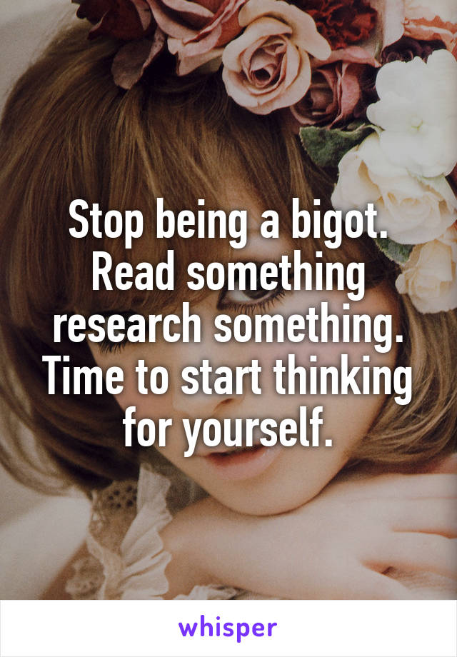 Stop being a bigot. Read something research something. Time to start thinking for yourself.
