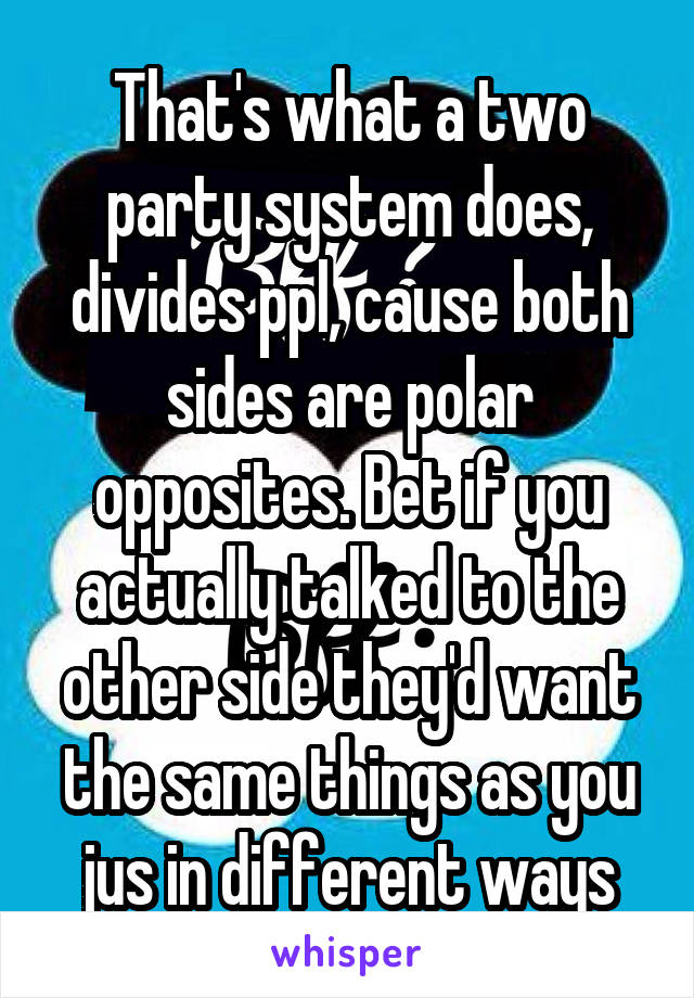 That's what a two party system does, divides ppl, cause both sides are polar opposites. Bet if you actually talked to the other side they'd want the same things as you jus in different ways