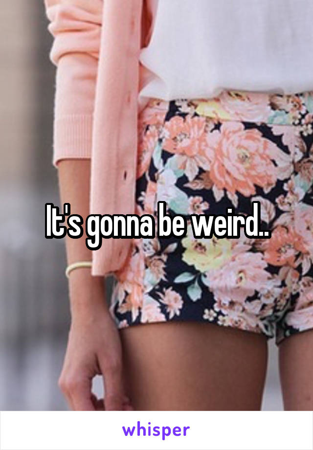 It's gonna be weird..