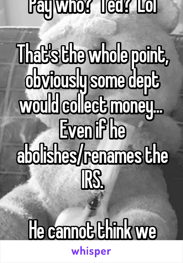 Pay who?  Ted?  Lol

That's the whole point, obviously some dept would collect money...  Even if he abolishes/renames the IRS.

He cannot think we are that stupid.