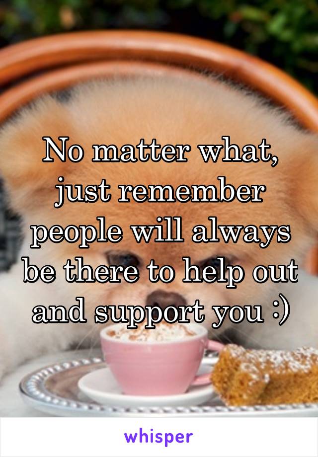 No matter what, just remember people will always be there to help out and support you :)