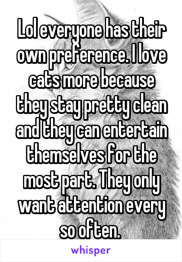 Lol everyone has their own preference. I love cats more because they stay pretty clean and they can entertain themselves for the most part. They only want attention every so often. 