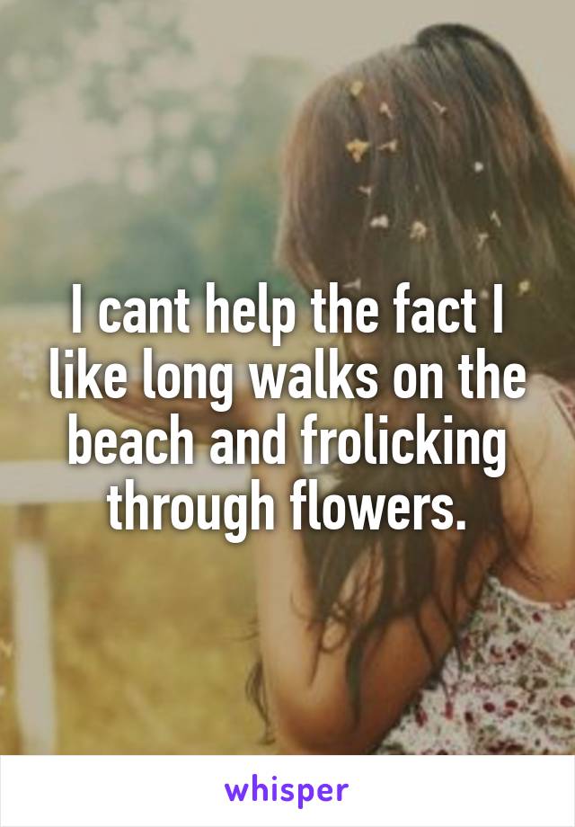 I cant help the fact I like long walks on the beach and frolicking through flowers.