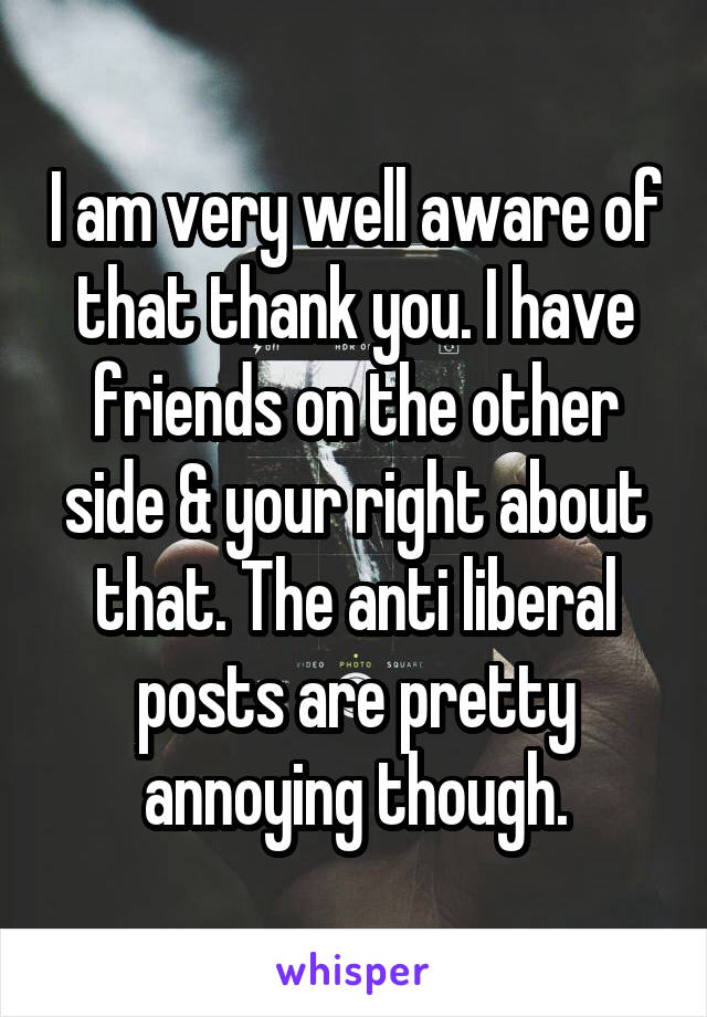 I am very well aware of that thank you. I have friends on the other side & your right about that. The anti liberal posts are pretty annoying though.