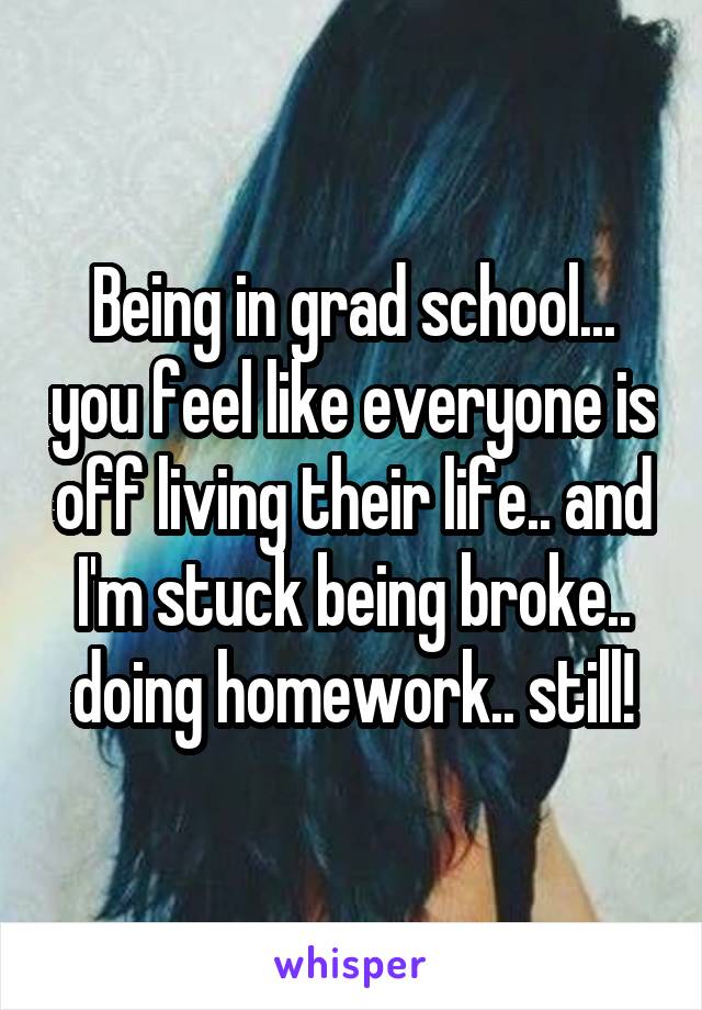 Being in grad school... you feel like everyone is off living their life.. and I'm stuck being broke.. doing homework.. still!