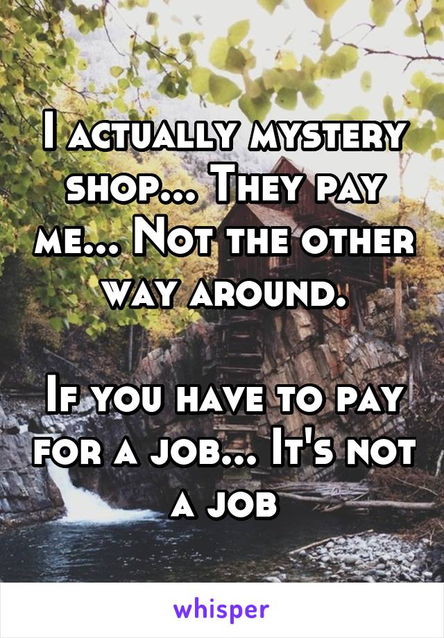 I actually mystery shop... They pay me... Not the other way around.

If you have to pay for a job... It's not a job