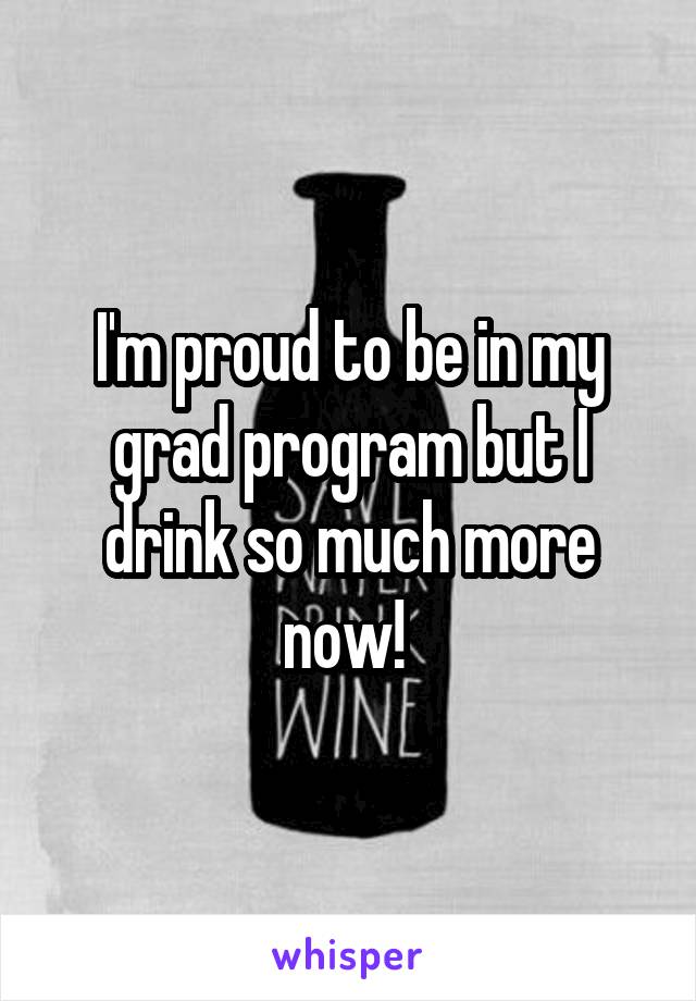 I'm proud to be in my grad program but I drink so much more now! 