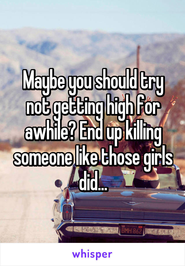 Maybe you should try not getting high for awhile? End up killing someone like those girls did...