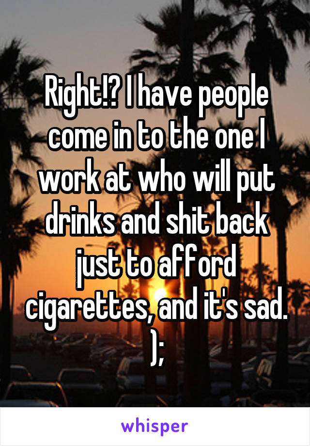 Right!? I have people come in to the one I work at who will put drinks and shit back just to afford cigarettes, and it's sad. );