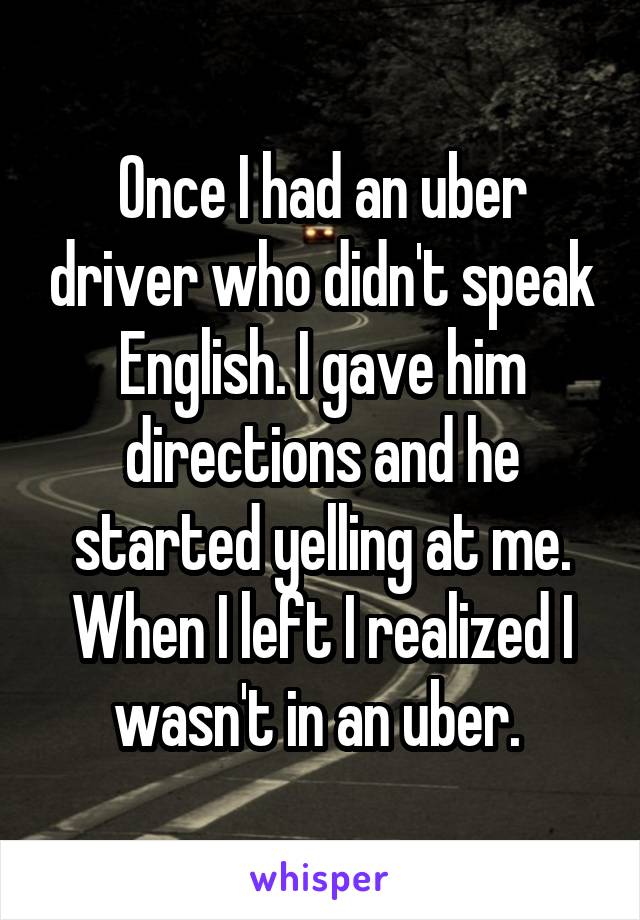 Once I had an uber driver who didn't speak English. I gave him directions and he started yelling at me. When I left I realized I wasn't in an uber. 