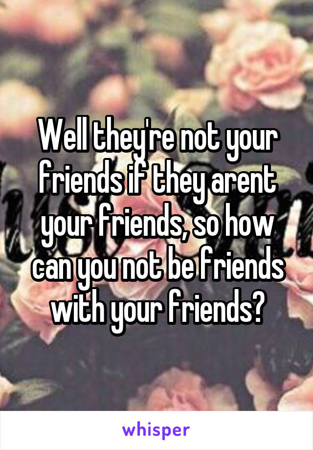 Well they're not your friends if they arent your friends, so how can you not be friends with your friends?