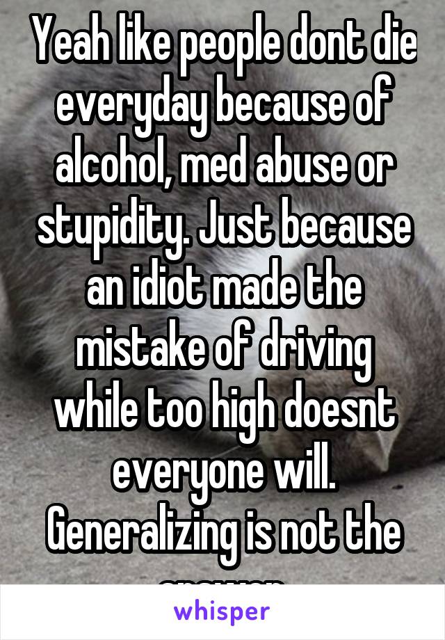 Yeah like people dont die everyday because of alcohol, med abuse or stupidity. Just because an idiot made the mistake of driving while too high doesnt everyone will. Generalizing is not the answer.
