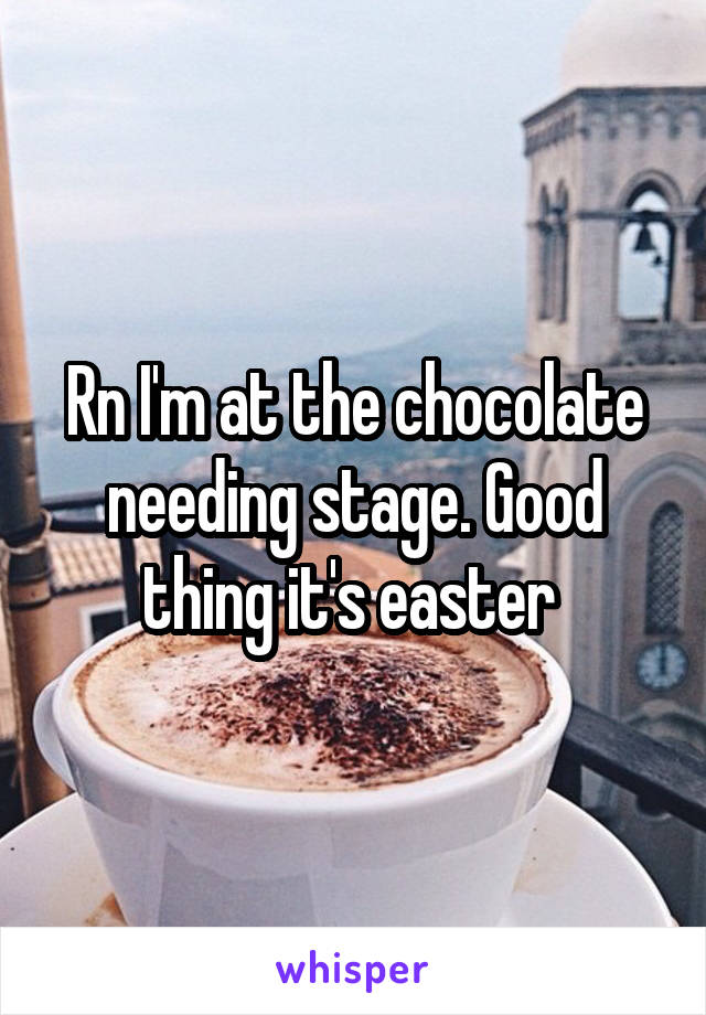 Rn I'm at the chocolate needing stage. Good thing it's easter 