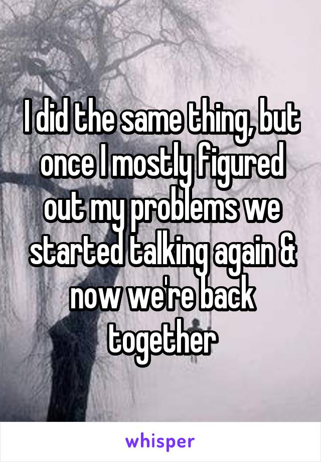 I did the same thing, but once I mostly figured out my problems we started talking again & now we're back together