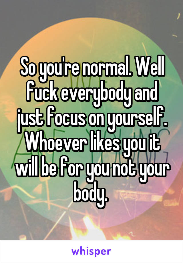 So you're normal. Well fuck everybody and just focus on yourself. Whoever likes you it will be for you not your body. 