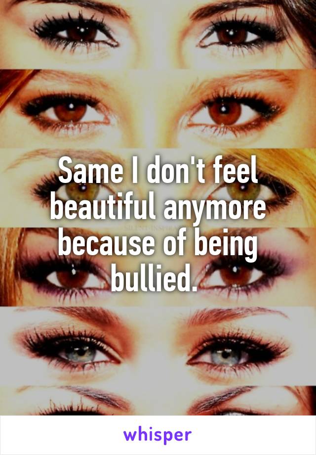 Same I don't feel beautiful anymore because of being bullied. 