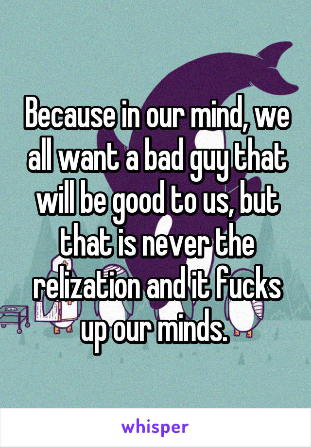 Because in our mind, we all want a bad guy that will be good to us, but that is never the relization and it fucks up our minds. 