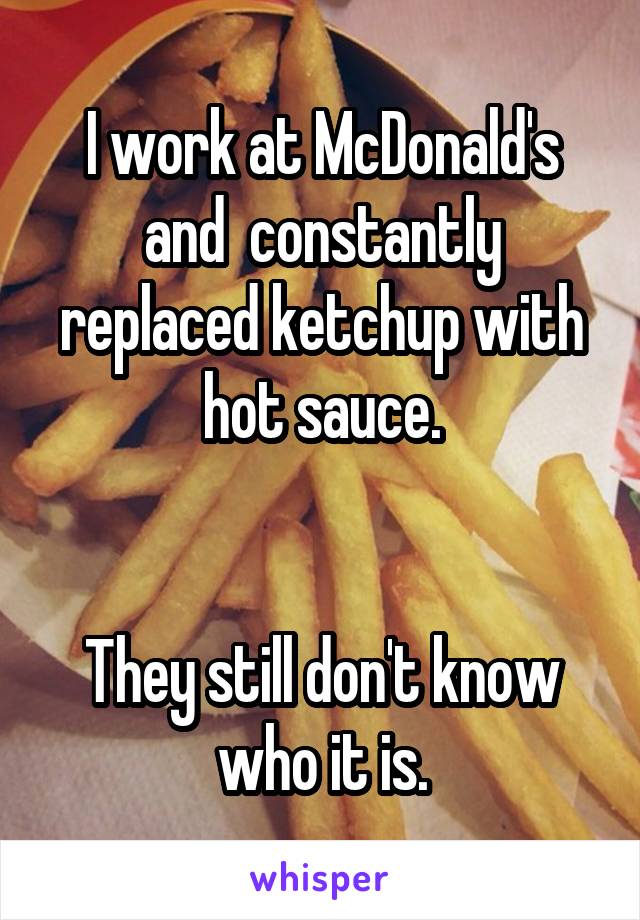 I work at McDonald's and  constantly replaced ketchup with hot sauce.


They still don't know who it is.
