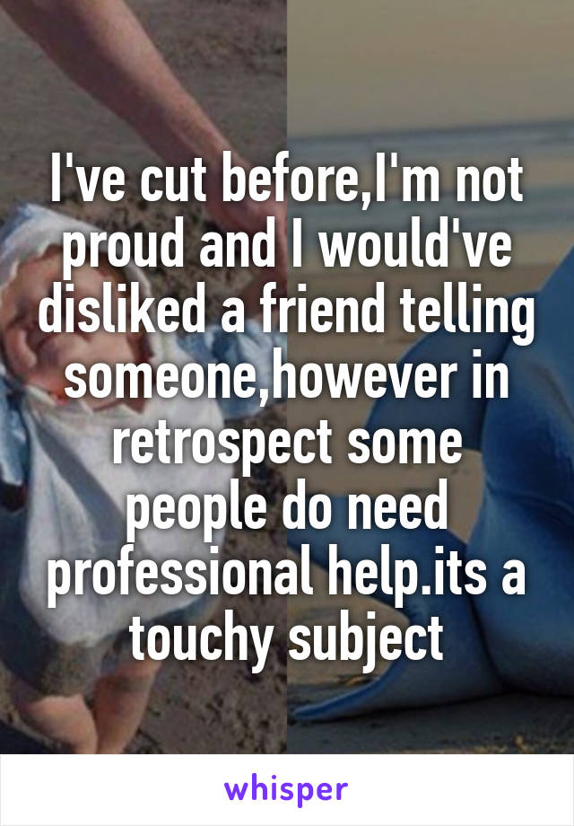 I've cut before,I'm not proud and I would've disliked a friend telling someone,however in retrospect some people do need professional help.its a touchy subject