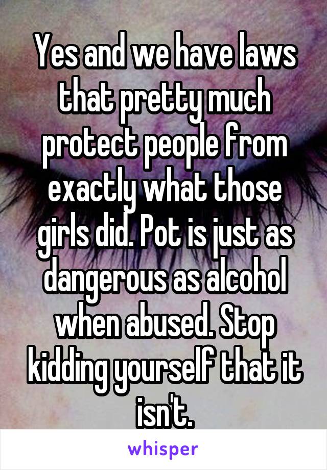 Yes and we have laws that pretty much protect people from exactly what those girls did. Pot is just as dangerous as alcohol when abused. Stop kidding yourself that it isn't.
