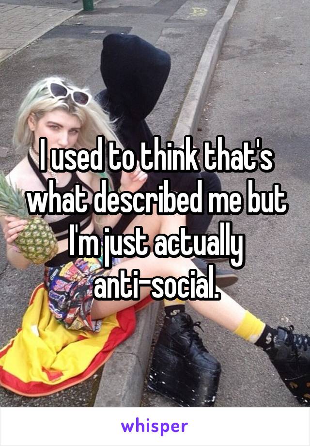 I used to think that's what described me but I'm just actually anti-social.