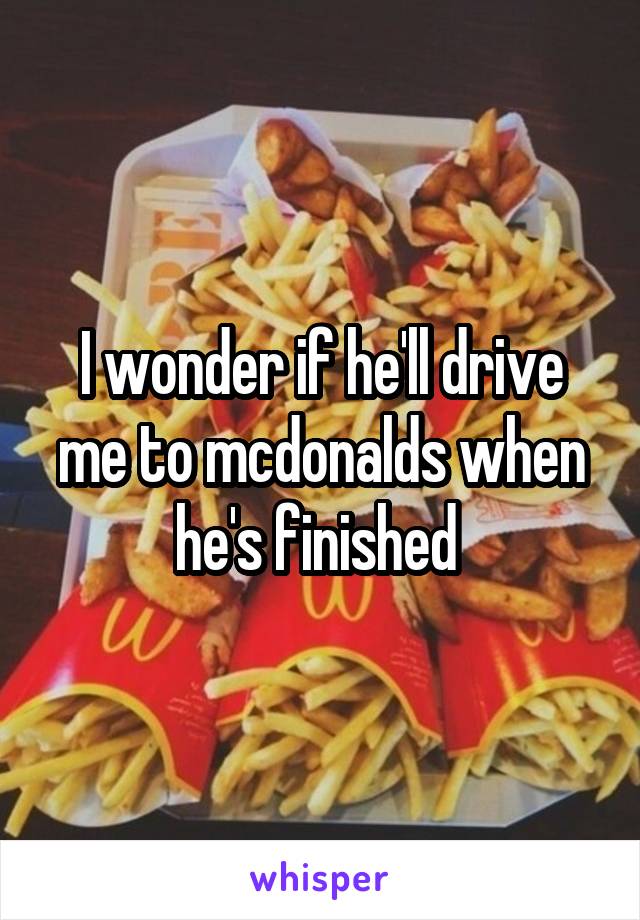 I wonder if he'll drive me to mcdonalds when he's finished 