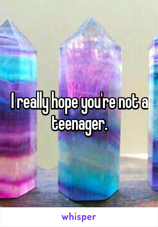I really hope you're not a teenager.