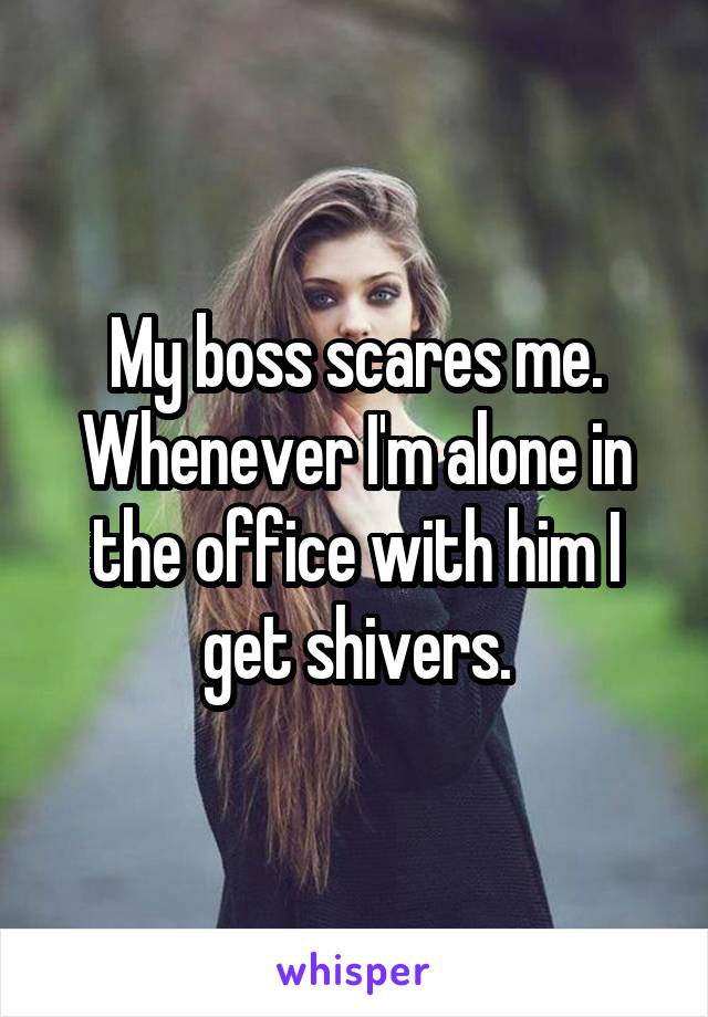 My boss scares me. Whenever I'm alone in the office with him I get shivers.