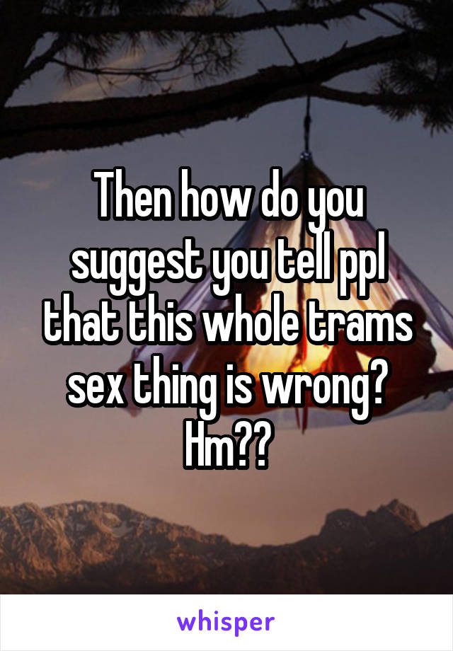 Then how do you suggest you tell ppl that this whole trams sex thing is wrong? Hm??