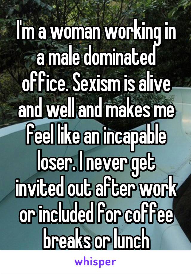 I'm a woman working in a male dominated office. Sexism is alive and well and makes me feel like an incapable loser. I never get invited out after work or included for coffee breaks or lunch