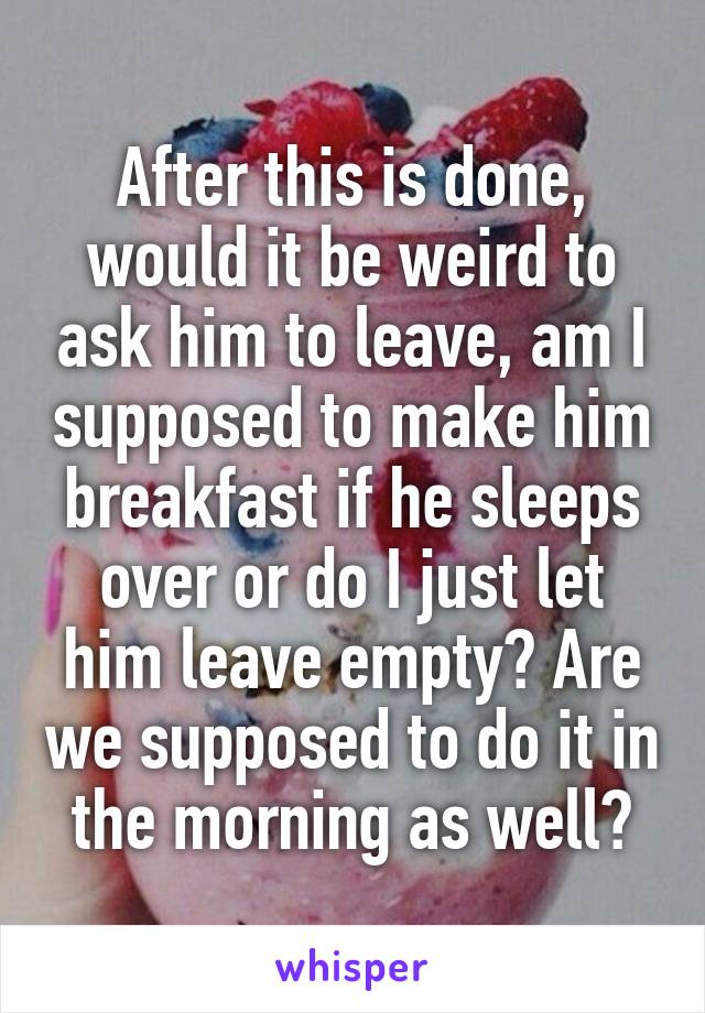 After this is done, would it be weird to ask him to leave, am I supposed to make him breakfast if he sleeps over or do I just let him leave empty? Are we supposed to do it in the morning as well?