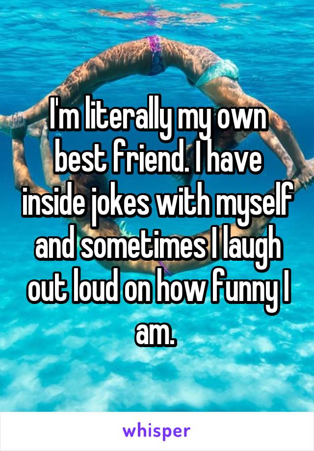 I'm literally my own best friend. I have inside jokes with myself and sometimes I laugh out loud on how funny I am. 