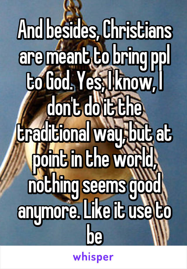 And besides, Christians are meant to bring ppl to God. Yes, I know, I don't do it the traditional way, but at point in the world, nothing seems good anymore. Like it use to be