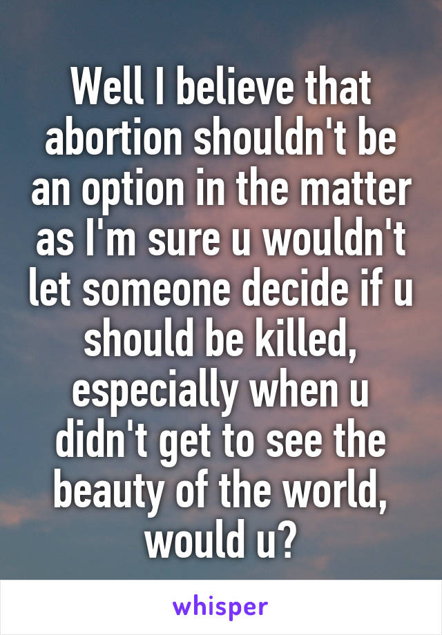 Well I believe that abortion shouldn't be an option in the matter as I'm sure u wouldn't let someone decide if u should be killed, especially when u didn't get to see the beauty of the world, would u?