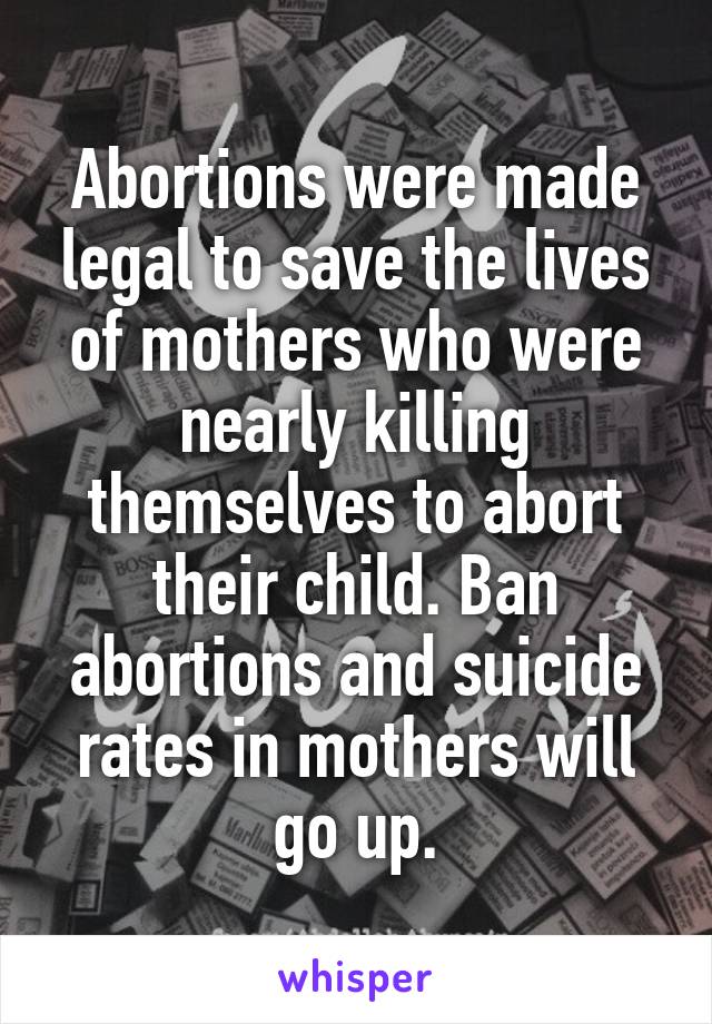 Abortions were made legal to save the lives of mothers who were nearly killing themselves to abort their child. Ban abortions and suicide rates in mothers will go up.
