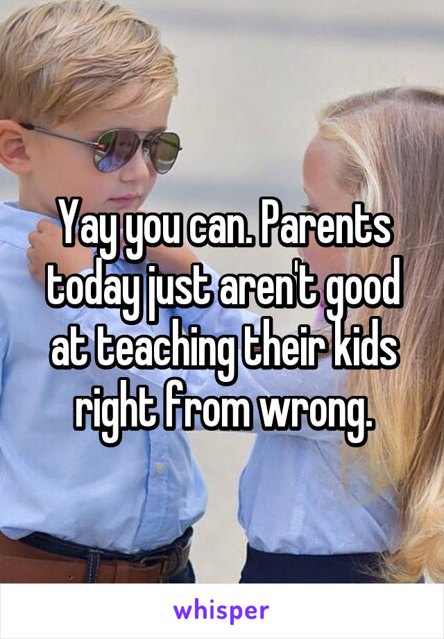 Yay you can. Parents today just aren't good at teaching their kids right from wrong.