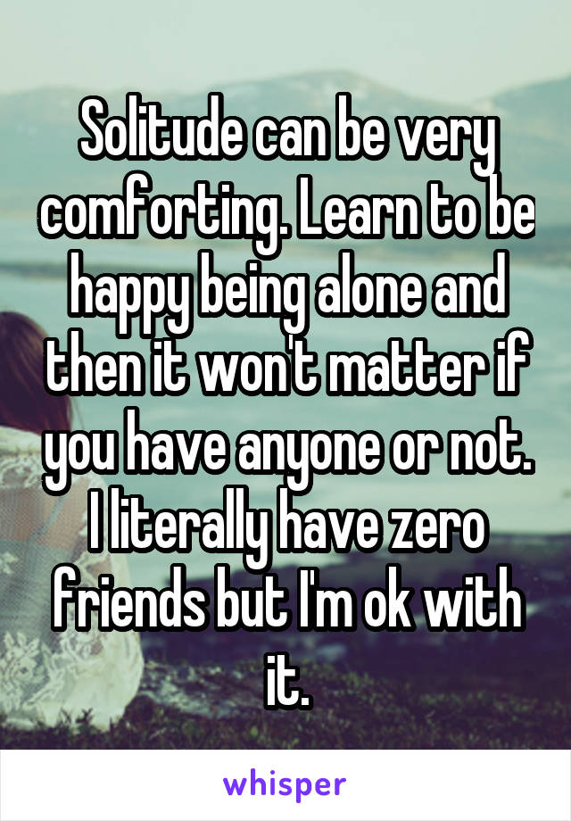 Solitude can be very comforting. Learn to be happy being alone and then it won't matter if you have anyone or not. I literally have zero friends but I'm ok with it.