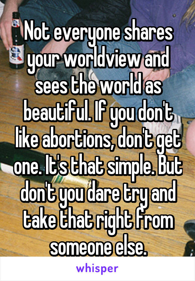 Not everyone shares your worldview and sees the world as beautiful. If you don't like abortions, don't get one. It's that simple. But don't you dare try and take that right from someone else.