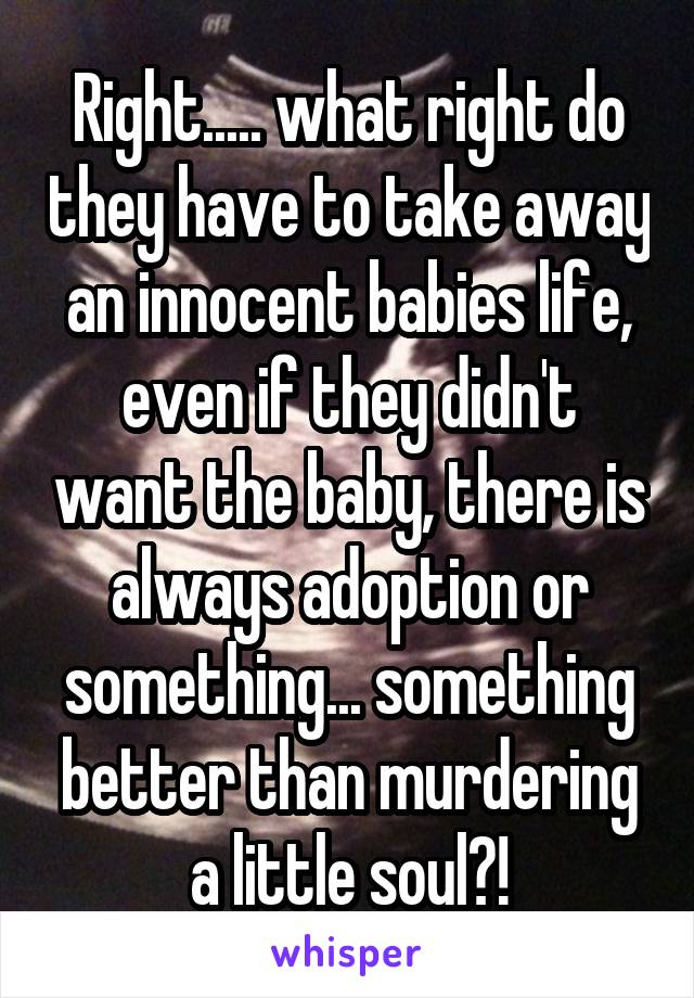 Right..... what right do they have to take away an innocent babies life, even if they didn't want the baby, there is always adoption or something... something better than murdering a little soul?!