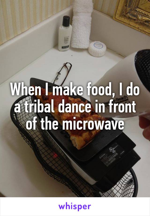 When I make food, I do a tribal dance in front of the microwave