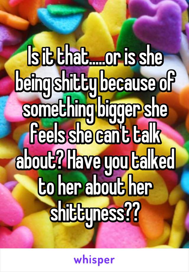 Is it that.....or is she being shitty because of something bigger she feels she can't talk about? Have you talked to her about her shittyness??