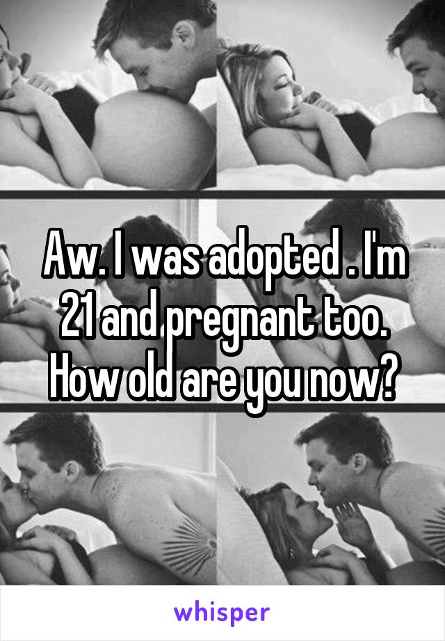 Aw. I was adopted . I'm 21 and pregnant too. How old are you now?