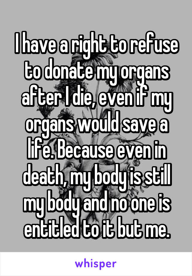 I have a right to refuse to donate my organs after I die, even if my organs would save a life. Because even in death, my body is still my body and no one is entitled to it but me.