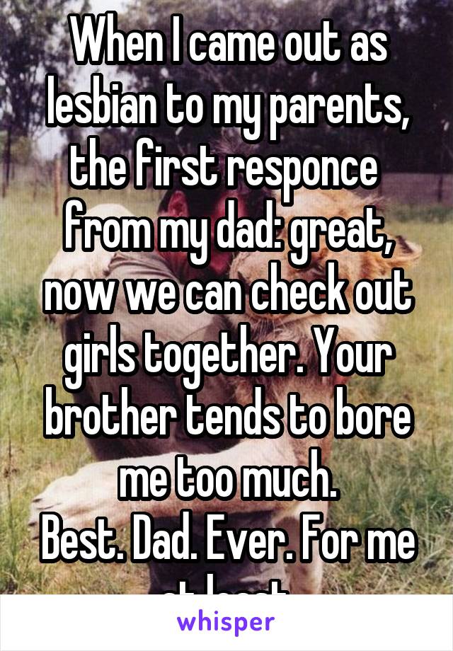 When I came out as lesbian to my parents, the first responce  from my dad: great, now we can check out girls together. Your brother tends to bore me too much.
Best. Dad. Ever. For me at least.