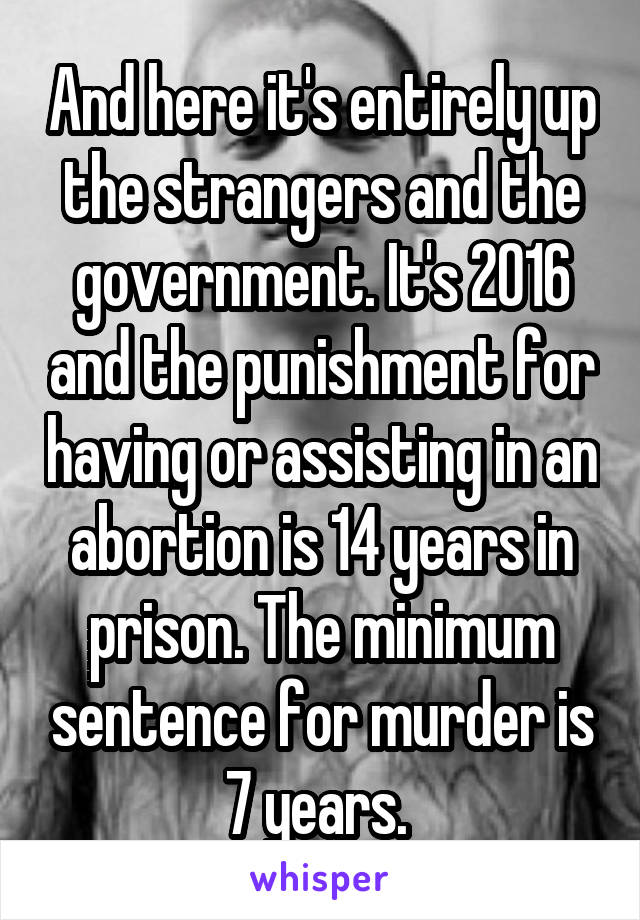 And here it's entirely up the strangers and the government. It's 2016 and the punishment for having or assisting in an abortion is 14 years in prison. The minimum sentence for murder is 7 years. 
