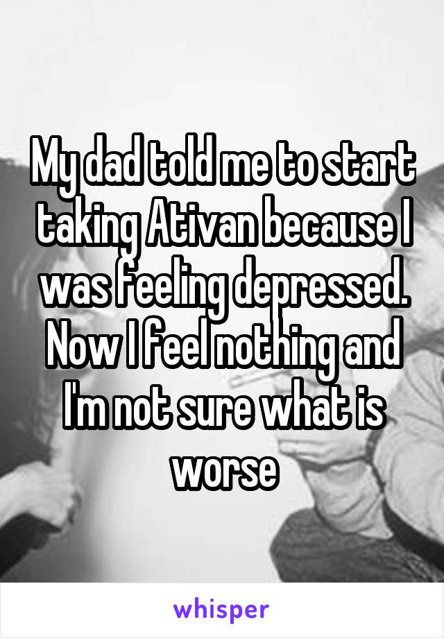 My dad told me to start taking Ativan because I was feeling depressed. Now I feel nothing and I'm not sure what is worse