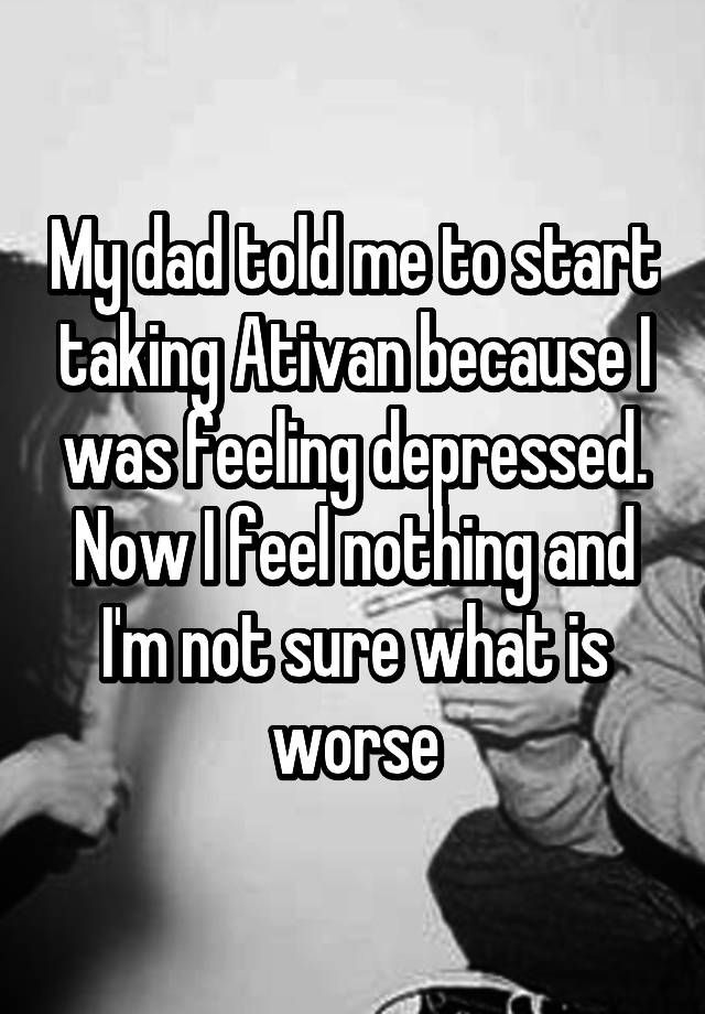 My dad told me to start taking Ativan because I was feeling depressed. Now I feel nothing and I'm not sure what is worse