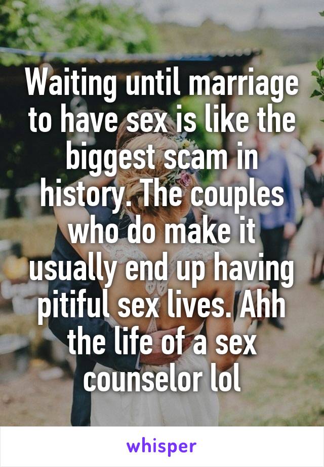 Waiting until marriage to have sex is like the biggest scam in history. The couples who do make it usually end up having pitiful sex lives. Ahh the life of a sex counselor lol