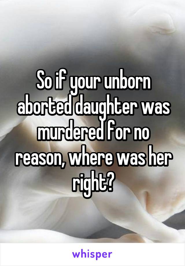 So if your unborn aborted daughter was murdered for no reason, where was her right?