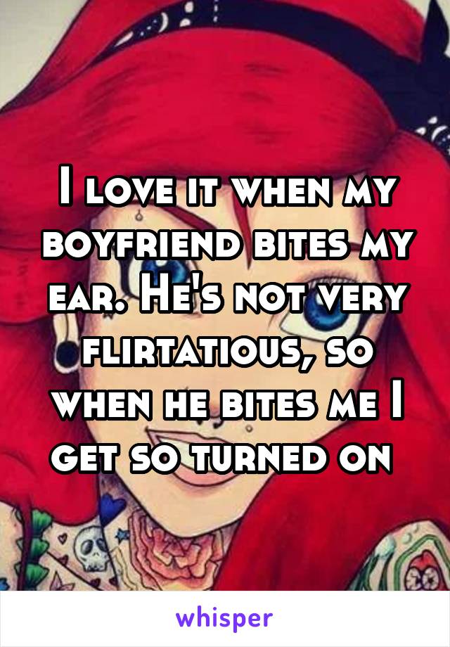 I love it when my boyfriend bites my ear. He's not very flirtatious, so when he bites me I get so turned on 